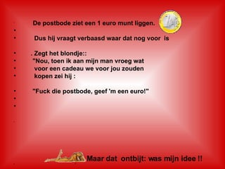 De postbode ziet een 1 euro munt liggen.    Dus hij vraagt verbaasd waar dat nog voor  is . Zegt het blondje::     "Nou, toen ik aan mijn man vroeg wat  voor een cadeau we voor jou zouden     kopen zei hij :     "Fuck die postbode, geef 'm een euro!"     Maar dat  ontbijt: was mijn idee !! " 