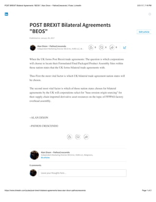 2/21/17, 7:19 PMPOST BREXIT Bilateral Agreements "BEOS" | Alan Dixon ~ PathosCrescendo | Pulse | LinkedIn
Page 1 of 2https://www.linkedin.com/pulse/post-brexit-bilateral-agreements-beos-alan-dixon-pathoscrescendo
POST BREXIT Bilateral Agreements
"BEOS"​
Published on January 30, 2017
When the UK forms Post Brexit trade agreements: The question is which corporations
will choose to locate their Formulated Final Packaged Product Assembly Sites within
those nation states that the UK forms bilateral trade agreements with.
Thus First the most vital factor is which UK bilateral trade agreement nation states will
be chosen.
The second most vital factor is which of those nation states chosen for bilateral
agreements by the UK will corporations select for "base erosion origin sourcing" for
their supply chain imported derivative asset resources on the topic of FFPPAS factory
overhead assembly.
~ALAN DIXON
~PATHOS CRESCENDO
Edit article
Alan Dixon ~ PathosCrescendo
Independent Marketing Director DECA Inc, VUBS LLC, W…
Alan Dixon ~ PathosCrescendo
Independent Marketing Director DECA Inc, VUBS LLC, Walgreens,
85 articles
Leave your thoughts here…
0 comments
0 0 0
 