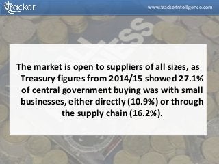 The market is open to suppliers of all sizes, as
Treasury figures from 2014/15 showed 27.1%
of central government buying was with small
businesses, either directly (10.9%) or through
the supply chain (16.2%).
www.trackerintelligence.com
 