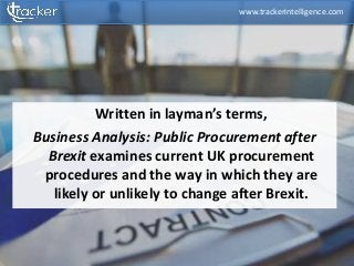 Written in layman’s terms,
Business Analysis: Public Procurement after
Brexit examines current UK procurement
procedures and the way in which they are
likely or unlikely to change after Brexit.
www.trackerintelligence.com
 
