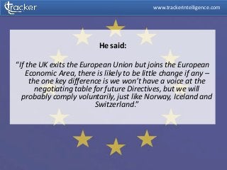 He said:
“If the UK exits the European Union but joins the European
Economic Area, there is likely to be little change if any –
the one key difference is we won’t have a voice at the
negotiating table for future Directives, but we will
probably comply voluntarily, just like Norway, Iceland and
Switzerland.”
www.trackerintelligence.com
 