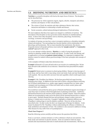 14
Nutrition and Dietetics
1.4 DEFINING NUTRITION AND DIETETICS
Nutrition is a scientific discipline with food as the major focus of interest. The discipline
can be described thus:
● The processes by which organisms ingests, digests, absorbs, transports and utilizes
nutrients and disposes of their end products;
● The science of food, the nutrients and other substances therein; their action,
interaction and balance in relationship to health and disease;
● Social, economic, cultural and psychological implications of food and eating.
We must emphasise that these four aspects are integral to a definition of nutrition. The
description of the discipline we have given here clearly illustrates its multidisciplinary
nature. It draws from other disciplines such as chemistry, physiology, biochemistry,
sociology, economics and psychology.
As students of nursing you may have come to recognize nutrition as a discipline intimately
related with medicine. You may perhaps have become familiar with its relationship with
physiology and biochemistry. But we must remember that nutritionists, like doctors,
frequently interact with people and hence must realize the “people-centred” or “community-
centred” approach to their work.
Let us now attempt to define dietetics. Dietetics is a study of using the principles of
nutrition in planning suitable diets in health and disease. In other words, diet therapy and
its application is in normal and patient-related settings. It is important to emphasise that
dietetics cannot be studied without good knowledge of the basic principles and concepts of
nutrition.
A few examples will help to make these distinctions clear.
Example A: Ramesh is 25 years old and works as an executive in a marketing firm. He has
been advised to take antibiotics for an infection. Ramesh has been prescribed B-complex
tablets.
Example B: Dental caries is common in school-going children. Ramani is showing signs of
tooth decay and has been told to stop eating sweets and sticky foods and start brushing her
teeth regularly. She was also told to eat more fruit and vegetables which would require more
chewing.
Example C: Mr. Choudhary has diabetes. He has been prescribed oral sugar lowering
(hypoglycemic) drugs. In addition he has been told to follow a diet prescription restricting
use of refined carbohydrates (e.g., maida, sugar, jaggery) saturated fats (e.g. butter, ghee,
vanaspati) and encouraging use of fibre-rich foods such as whole cereals, pulses and
selected fruits and vegetables.
You would have noticed that the advice given to Ramesh and Ramani requires knowledge of
some basic facts in nutrition which find applications in planning normal diets. Antibiotics
kill beneficial bacteria in the intestine which synthesize valuable vitamins. Hence B-complex-
tablets are recommended to make up for this deficit till the intestinal bacteria have a chance
to grow again. Similarly Ramani has been advised dietary change in order to prevent a
disease i.e. dental caries or cativities. Example C highlights a completely different case. Mr.
Chaudhary is taking drugs to treat his diabetic condition. However, he has also been
prescribed a diet. In other words, the diet is an integral part of therapy for diabetes. A diet
cannot be planned for Mr. Chaudhary without understanding the influence of diabetes on
body metabolism and utilization of food. His condition is also assessed in addition to listing
other diseases he may suffer from or be predisposed to.
Check Your Progress 3
Read the following section carefully and then answer the questions that follow.
Food, as you know, contains nutrients as well as substances which are non-nutrients. The
body needs such nutrients in specific amounts. Some are needed in relatively larger
amounts (the macronutrients) and some in small amounts (the micronutrients). But they are
 