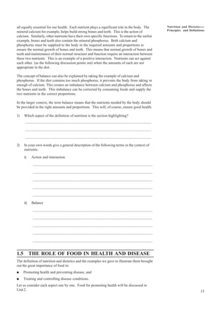 15
Nutrition and Dietetics ----
Principles and Definitions
all equally essential for our health. Each nutrient plays a significant role in the body. The
mineral calcium for example, helps build strong bones and teeth. This is the action of
calcium. Similarly, other nutrients have their own specific functions. To return to the earlier
example, bones and teeth also contain the mineral phosphorus. Both calcium and
phosphorus must be supplied to the body in the required amounts and proportions to
ensure the normal growth of bones and teeth. This means that normal growth of bones and
teeth and maintenance of their normal structure and function require an interaction between
these two nutrients. This is an example of a positive interaction. Nutrients can act against
each other (as the following discussion points out) when the amounts of each are not
appropriate in the diet.
The concept of balance can also be explained by taking the example of calcium and
phosphorus. If the diet contains too much phosphorus, it prevents the body from taking in
enough of calcium. This creates an imbalance between calcium and phosphorus and affects
the bones and teeth. This imbalance can be corrected by consuming foods and supply the
two nutrients in the correct proportions.
In the larger context, the term balance means that the nutrients needed by the body should
be provided in the right amounts and proportions. This will, of course, ensure good health.
1) Which aspect of the definition of nutrition is the section highlighting?
........................................................................................................................................
........................................................................................................................................
........................................................................................................................................
2) In your own words give a general description of the following terms in the context of
nutrients.
i) Action and interaction
.................................................................................................................................
.................................................................................................................................
.................................................................................................................................
.................................................................................................................................
.................................................................................................................................
ii) Balance
.................................................................................................................................
.................................................................................................................................
.................................................................................................................................
.................................................................................................................................
.................................................................................................................................
1.5 THE ROLE OF FOOD IN HEALTH AND DISEASE
The definition of nutrition and dietetics and the examples we gave to illustrate them brought
out the great importance of food in:
● Promoting health and preventing disease, and
● Treating and controlling disease conditions.
Let us consider each aspect one by one. Food for promoting health will be discussed in
Unit 2.
 