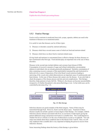 18
Nutrition and Dietetics
®
®
®
Check Your Progress 4
Explain the role of food in preventing disease.
.................................................................................................................................................
.................................................................................................................................................
.................................................................................................................................................
.................................................................................................................................................
1.5.2 Food as Therapy
Food as well as nutrients in medicinal form (oils, syrups, capsules, tablets) are used in the
treatment of diseases as we mentioned earlier.
It is useful to note that diseases can be of three types:
1) Diseases or disorders caused by nutrient deficiency.
2) Diseases which have several causes some of which are food and nutrient-related.
3) Diseases which have no direct food or nutrient-related cause.
Giving foods and nutrients in concentrated form is effective therapy for those diseases we
have mentioned in the first type. Food and diet plays an important role in the case of these
disorders.
Diseases in the second type include diabetes and coronary heart disease (CHD).
Consumption of excessive amounts of sugar and refined carbohydrtes can precipitate
diabetes in individuals who are already genetically predisposed. Similarly, consumption of
diets containing excessive amounts of fats (particularly) saturated fats and cholesterol) is
believed to be a cause of deposition of fat in the blood vessels (arteries) leading to
narrowing of the vessels also called atheroselerosis an important cause of cardiorascular and
heart disease. In the case of these diseases diet cannot cure the disease. It can only help to
check the progress of the disease process and also prevent complications. Diet therapy,
therefore, helps patients to lead a full life. Without it, the disease can become uncontrollable,
irrespective of whether the patient is also prescribed drugs or not. In fact mild cases can be
controlled by diet alone (Fig. 1.5).
DIETTHERAPYHELPSTO
Cure nutritional Control diseases Retard the process
Deficiencies with a nutritional cause of complications
Fig. 1.5: Diet therapy
Infectious diseases are good examples of the third category. Some of these may be
transmitted through food. However, food is not the direct cause. Treatment of these
diseases usually do include a greater or lesser degree of diet therapy. For example, a febrile
infectious disease (disease associated with fever, as you know) would require giving the
patient additional energy and protein-rich foods in a suitable form. This would depend on
whether the fever is chronic as in the case of tuberculosis or acute as in typhoids. You will
study more details about these conditions later in this block (Units 3 and 4). Here, we will
only emphasize that a suitable diet is very important in helping the person to recover from
infectious diseases.
Some interesting findings about the history of diet therapy is given below.
 