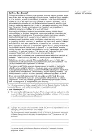 19
Nutrition and Dietetics ----
Principles and Definitions
Can Food Cure Disease?
From ancient times we, in India, have endowed food with magical qualities. In the
Vedic times, food was associated with divine attributes. This tradition was prevalent
in other societies as well - ancient Egypt for example. Let’s illustrate this point.
Inability to see in dim light is an early symptom of vitamin A deficiency. This is
also called night blindness and was a well recognised disease in ancient Egypt.
The cure suggested was to apply topically to the eyes juice sqeezed from cooked
liver! The ancient Greeks recommended that the patient eat cooked liver in
addition to applying cooked liver oil or juice to the eye.
This is a good example of how man discovered the healing powers of food
perhaps initially by accident. Later these patterns became well established and
were described in medical texts. The astonishing fact is their proven value in
treating disorders primarily caused by lack of food and nutrients.
Another dramatic episode in man’s search for a cure is the story of scurvy. Scurvy
is caused by vitamin C deficiency. It was found that fresh herbs, lemons, oranges
and other citrus fruits were very effective in preventing and controlling scurvy.
These episodes in the history of man’s battle against disease, clearly illustrate the
fact that food can cure certain types of diseases. It is quite evident, however,
that the diseases which can be cured by food or nutrient concentrates are caused
by deficiency of particular nutrients. The disorders are cured by giving rich
sourses of these foods which otherwise are lacking in the diet.
This does not tell us, however, that food and the nutrients it contains can cure all
diseases. There is no doubt that food can help to control several ailments.
Diabetes is a common example. Mild cases of diabetes seen in middle aged
persons can usually be controlled by suitable modification of the diet itself. This
can also minimise the complications of diabetes.
Phenylketonuria (PKU) is a genetic disease caused by inability of the body to
utlize the amino acid phenylalanine. As you are aware, amino acids are the
building blocks of proteins. Young children with PKU have to be given a diet which
is almost free of phenylalanine. Otherwise they become mentally retarded. This
shows us that PKU cannot be cured but dietary measures can keep it in check.
There are several other diseases which cannot be cured by food. Diseases
caused by bacteria and viruses are obviusly treated with antibiotics or sulpha
preparations. Even in such cases good food is essential to prevent the patient
from becoming weak. It also promotes quick recovery.
You will come across several other examples in this block to illustrate the role of food in the
treatment of disease. Look out for them and make a checklist for yourself!
Check Your Progress 5
1) You are invited to talk to a group of mothers. Which points would you emphasize in order
to convince them of the importance of using the diet as a form of therapy in the treatment
of disorders caused by nutritional deficiencies?
..........................................................................................................................................
..........................................................................................................................................
..........................................................................................................................................
2) “A proper diet can cure some diseases but not all. It is, however, important in all cases in
helping the patient to maintain his or her lifestyle.”
The above statement tries to summarize the role of the diet in the treatment and control
of disease. Can you rewrite it to make the meaning more clear? You can write it in 3-4
sentences.
..........................................................................................................................................
..........................................................................................................................................
..........................................................................................................................................
Let us now discuss the definition, objectives and need of Community Nutrition
programme in brief.
 