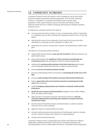 20
Nutrition and Dietetics
1.6 COMMUNITY NUTRITION
Community Nutrition assesses the nutrition needs of populations and develops health
promotion strategies and nutrition education programmes. The role of the community
nutrition, as a discipline, is to determine the nutrition needs of specific target
populations. In this, special attention is given to the factors that influence eating
behaviour and the processes available for planning, delivering and evaluating community
nutrition services.
In simple terms, community nutrition is the study of:
● assessing food and nutrition situation in terms of estimating the number of individuals
in a population who are either suffering from inadequate nutrition in term of type and
degree,
● identifying the reasons for any malnutrition, which may be discovered, and which
individuals in a community are most vulnerable to its effects, and
● determining the corrective and preventive measures and implementing suitable action
plans.
The objectives of community nutrition include to:
● understand the present and future scope and role of nutrition within the community aad
public health systems.
● gain an understanding of the significance of the community-based planning and
evaluation processes in the development of effective nutrition programming.
● understand the meaning and determinants of food choice behavioursand strategies
used to help people modify their behaviours to improve nutritional health.
● promote awareness of social determinants of health.
● provide an understanding of the role of nutrition in maintaining the health status of the
body.
● provide anunderstanding of the problems associated with nutritional deficiencies.
● foster an appreciation of the role of nutrition education in maintaining the health
status of the community.
● enable thedesigning, implementation and evaluation of community health nutrition
programmes.
● identify the most common nutritional problemsof pregnant women, infants, children.
adults, the elderly and the hungry.
● apply principles of community assessment and nutrition education to plan the
assessment,implementation,monitoring,andevaluationofatargetedcommunity
nutrition intervention.
● describe trends of the health care policy and administration, as related to nutrition
needs and services in the community.
● apply basic theories of nutrition behaviour change.
● develop a nutrition education intervention that will include goals, objectives, learning
activities, nutrition messages and evaluation for a target population.
● critique nutrition education materials.
Community nutrition focuses on eating behaviours and how these behaviours influence
health status, morbidity and mortality. It also involves community programmes and
individual guidance on how to make healthy food choices. Community nutrition programmes
 