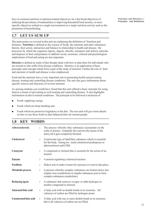 21
Nutrition and Dietetics ----
Principles and Definitions
have in common nutrition or nutrition-related objectives, be it the broad objectives of
reducing the prevalence of malnutrition or improving household food security, or more
specific objectives related to a single micronutrient or a single nutrition activity such as the
promotion of breastfeeding.
1.7 LET US SUM UP
The main points we covered in this unit are explaining the definition of Nutrition and
Dietetics. Nutrition is defined as the science of foods, the nutrients and other substances
therein, their action, interaction and balance in relationship to health and disease; the
processes by which the organism ingests, digests, absorbs, transports and utilizes nutrients
and disposes of their end products in addition social, economic, cultural and psychological
implications of food and eating are also important.
Dietetics is defined as study of diet therapy deals with how to plan diets for individuals who
are normal or who suffer from disease conditions. Dietetics is an application of basic
principles and concepts which form a part of the study of nutrition. Further the role of food
and nutrients in health and disease is also emphasised.
Food and the nutrients have a very important role in promoting health and preventing
disease, treating and controlling disease conditions. The unit also gave information about
specific sources and functions of several nutrients.
As nursing students you would have found that this unit offered a basic rationale for using
food as a means of preventing as well treating and controlling disease. It also highlights
information on diet in normal conditions. The principle to be followed is inclusion of
● Foods supplying energy
● Foods which are body-building and
● Foods which are protective/regulatory in the diet. The next unit will give more details
on how to use these foods to plan balanced diets for normal people.
1.8 KEY WORDS
Atherosclerosis : The process whereby fatty substances accumulate on the
walls of arteries. Gradually this narrows the lumen of the
artery till it gets completely blocked.
Cholesterol : A particular type of lipid/fatty substance which is essential
for the body. Eating too much cholesterol predisposes to
atherosclerosis and CHD.
Coenzyme : A compound or element that is essential for the action of an
enzyme.
Enzyme : A protein regulating a chemical reaction
Facilitate : Help or aid; to make it easier for a process or event to take place.
Metabolic process : A process whereby complex substances are broken down into
simpler ones (catabolism) or simpler substances join to form
complex substances (anabolism).
Reducing agent : A substance that removes oxygen or adds hydrogen to
another compound or element.
Saturatedfattyacid : A fatty acid with no double bonds in its structure. All
valencies of carbon are filled by hydrogen atoms
Unsaturatedfattyacid : A fatty acid with one or more double bonds in its structure;
that is all valencies of carbon are not filled.
 