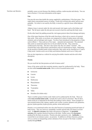 10
Nutrition and Dietetics probably causes several diseases like diabetes mellitus, cardiovascular and obesity. You can
turn to Section 1.3 for more information on this aspect.
Fats
Fats provide more than double the energy supplied by carbohydrates, 9 Kcal per gram. This
makes them concentrated sources of energy. Foods rich in fat provide satiety and are more
palatable. Fat which is not used by the body is stored by a specific tissue called adipose
tissue.
Adipose tissue is present under the skin and around vital organs such as the kidney and
heart. The fat layers under the skin prevent excessive heat loss and keep the body warm.
On the other hand, the padding around the vital organs protects them from damage and injury.
One of the major functions of the fats aside from these is their role as sources of essential
fatty acids. Fatty acids, as you know, are composed of a chain of carbon atoms with other
elements such as hydrogen and oxygen. You have been introduced to the properties of fatty
acids in Block 1. Fatty acids are of two types : saturated and unsaturated. The saturated
fatty acids we mentioned earlier have to be provided by the diet. They cannot by
synthesized by the body. This fact is the reason why they are called ““ssential”. The
essential fatty acids called linoleic and linolenic acids are unsaturated in nature. Depending
on the position of double bonds in their molecules, fatty acids can be classified as n-3 and n-
6 fatty acids. Linoleic acid is an n-6 fatty acid whereas linolenic acid is an n-3 fatty acid.
Fats are also important as a vehicle for carrying fat-soluble vitamins and also aid in their
absorption.
Protein
Do you recall the fact that proteins are built of amino acids?
Some of the amino acids that constitute proteins cannot be synthesised by the body. These
are also called essential amino acids. Here is a list of essential amino acids:
● Isoleucine
● Leucine
● Lysine
● Methionine
● Phenylalanine
● Theronine
● Tryptophan
● Valine
● Histidine (for infants only)
There is another group of amino acids which can be synthesised by the body. These are
called non-essential amino acids. Actually the word is a bit of a misnomer. May be these
amino acids are so important for the body that nothing is left to chance. Some examples of
non-essential amino acids: alanine, aspartic acid, cystine, cysteine, glutamic acid, glutamine,
glycine, hydroxyproline, hydroxylysine, proline, serine and tyrosine.
Proteins, as we mentioned earlier, have the chief function of sustaining growth and repair of
body tissues. They are, however, remarkably versatile and the body uses them in several
ways. As digestive enzymes, they help in the process of digestion. As metabolic
enzymes, they regulate chemical reactions in the body. Further some of the hormones
produced by the body are proteins. Proteins also play a protective role. Antibodies - a
crucial link in our immune system - are proteins. In addition to all these functions, proteins
serve as carriers in transporting certain substances from one part of the body to another
usually through blood.
 