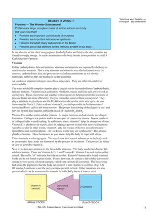 11
Nutrition and Dietetics ----
Principles and Definitions
BELIEVE IT OR NOT!
Proteins ---- The Wonder Substances!
Proteins are large, complex chains of amino acids in our body.
Did you know that?
l Proteins are important constituents of enzymes
l Proteins are important in hormone synthesis
l Proteins transport many substances in the blood.
l Proteins are a vital element for the immune system in our body.
In the absence of the chief energy-givers (carbohydrates and fats) in the diet, proteins are
forced to supply energy. In such circumstances the body breaks down proteins to yield 4
Kcal per gram of protein.
Vitamins
Unlike carbohydrates, fats and proteins, vitamins and minerals are required by the body in
much smaller amounts. This is why vitamins and minerals are called micronutrients. In
contrast, carbohydrates, fats and proteins are called macronutrients as we already
mentioned earlier as they are needed in larger quantities.
As you know vitamins belong to one of two categories. They are either fat-soluble or
water-soluble.
The water soluble B-complex vitamins play a crucial role in the metabolism of carbohydrates,
fats and proteins. Vitamins such as thiamin, riboflavin, niacin and folic acid are referred as
coenzymes. These coenzymes act together with enzymes in helping metabolic reactions to
proceed faster and more efficiently. Do you remember some of these coenzymes? They
play a vital role in glycolysis and the TCA(tricarboxylic acid or citric acid cycle) as you
discovered in Block 1. Folic acid and vitamin B12
are indispensable in the formation of
normal red blood cells in the bone marrow. The proper functioning of the digestive tract and
nervous system also requires sufficient intake of vitamin B12
and B6
.
Vitamin C is another water-soluble vitamin. Its major functions include its role in collagen
formation. Collagen is a protein and it forms a part of connective tissues. Proper synthesis
of collagen helps wound healing. In addition to these, vitamin C helps in absorption of iron.
Vitamin C is alsobelieved to play a role in helping a person to deal with stressful situations.
Ascorbic acid or in other words, vitamin C aids the release of the two stress hormones—
epinephrine and norepinephrine. Do you know where they are synthesized? The adrenal
glands, of course. These hormones, as you know, help the body to cope with stress.
This vitamin is a reducing agent. You may know that several substances in the body such
as unsaturated fatty acids are destroyed by the process of oxidation. This process is halted
or slowed down by vitamin C.
Now let us turn our attention to the fat-soluble vitamins. The body needs four distinct fat-
soluble vitamins. These are Vitamin A, D, E and Vitamin K. Vitamin A as such is also called
retinol. The suffix “ol” indicates that it is an alcohol. Retinol (Vitamin A) is found in animal
foods and is not found in plant foods. Plants, however, do contain a fat-soluble carotenoid
orange-yellow-green coloured pigment, called beta carotene (b-carotene). The interesting
fact about the pigment is that the body can convert it into vitamin A or retinol (Fig. 1.3).
Of course b-carotene is not the only carotene present in food. Other carotenes are also
present which can be convereted to vitamin A in the body but to a lesser extent.
Vitamin A
(retinol)
Converted
in body
b Carotene
PLANT FOODS
ANIMAL FOODS
Fig. 1.3: Conversion of b-carotene to retinol
 