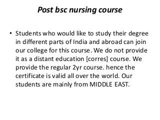 Post bsc nursing course
• Students who would like to study their degree
in different parts of India and abroad can join
our college for this course. We do not provide
it as a distant education [corres] course. We
provide the regular 2yr course. hence the
certificate is valid all over the world. Our
students are mainly from MIDDLE EAST.

 