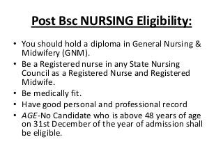 Post Bsc NURSING Eligibility:
• You should hold a diploma in General Nursing &
Midwifery (GNM).
• Be a Registered nurse in any State Nursing
Council as a Registered Nurse and Registered
Midwife.
• Be medically fit.
• Have good personal and professional record
• AGE-No Candidate who is above 48 years of age
on 31st December of the year of admission shall
be eligible.

 
