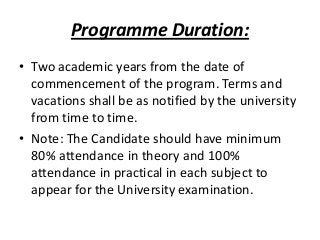 Programme Duration:
• Two academic years from the date of
commencement of the program. Terms and
vacations shall be as notified by the university
from time to time.
• Note: The Candidate should have minimum
80% attendance in theory and 100%
attendance in practical in each subject to
appear for the University examination.

 