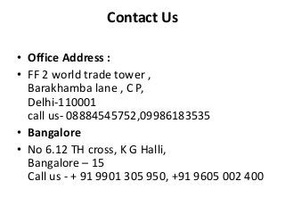 Contact Us
• Office Address :
• FF 2 world trade tower ,
Barakhamba lane , C P,
Delhi-110001
call us- 08884545752,09986183535
• Bangalore
• No 6.12 TH cross, K G Halli,
Bangalore – 15
Call us - + 91 9901 305 950, +91 9605 002 400

 