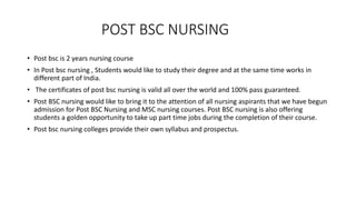 POST BSC NURSING
• Post bsc is 2 years nursing course
• In Post bsc nursing , Students would like to study their degree and at the same time works in
different part of India.
• The certificates of post bsc nursing is valid all over the world and 100% pass guaranteed.
• Post BSC nursing would like to bring it to the attention of all nursing aspirants that we have begun
admission for Post BSC Nursing and MSC nursing courses. Post BSC nursing is also offering
students a golden opportunity to take up part time jobs during the completion of their course.
• Post bsc nursing colleges provide their own syllabus and prospectus.
 