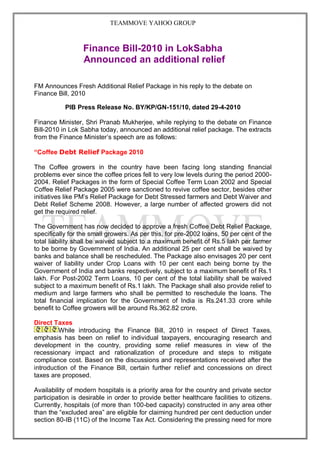 TEAMMOVE YAHOO GROUP



                  Finance Bill-2010 in LokSabha
                  Announced an additional relief

FM Announces Fresh Additional Relief Package in his reply to the debate on
Finance Bill, 2010

           PIB Press Release No. BY/KP/GN-151/10, dated 29-4-2010

Finance Minister, Shri Pranab Mukherjee, while replying to the debate on Finance
Bill-2010 in Lok Sabha today, announced an additional relief package. The extracts
from the Finance Minister‟s speech are as follows:

“Coffee Debt Relief Package 2010

The Coffee growers in the country have been facing long standing financial
problems ever since the coffee prices fell to very low levels during the period 2000-
2004. Relief Packages in the form of Special Coffee Term Loan 2002 and Special
Coffee Relief Package 2005 were sanctioned to revive coffee sector, besides other
initiatives like PM‟s Relief Package for Debt Stressed farmers and Debt Waiver and
Debt Relief Scheme 2008. However, a large number of affected growers did not
get the required relief.

The Government has now decided to approve a fresh Coffee Debt Relief Package,
specifically for the small growers. As per this, for pre-2002 loans, 50 per cent of the
total liability shall be waived subject to a maximum benefit of Rs.5 lakh per farmer
to be borne by Government of India. An additional 25 per cent shall be waived by
banks and balance shall be rescheduled. The Package also envisages 20 per cent
waiver of liability under Crop Loans with 10 per cent each being borne by the
Government of India and banks respectively, subject to a maximum benefit of Rs.1
lakh. For Post-2002 Term Loans, 10 per cent of the total liability shall be waived
subject to a maximum benefit of Rs.1 lakh. The Package shall also provide relief to
medium and large farmers who shall be permitted to reschedule the loans. The
total financial implication for the Government of India is Rs.241.33 crore while
benefit to Coffee growers will be around Rs.362.82 crore.

Direct Taxes
         While introducing the Finance Bill, 2010 in respect of Direct Taxes,
emphasis has been on relief to individual taxpayers, encouraging research and
development in the country, providing some relief measures in view of the
recessionary impact and rationalization of procedure and steps to mitigate
compliance cost. Based on the discussions and representations received after the
introduction of the Finance Bill, certain further relief and concessions on direct
taxes are proposed.

Availability of modern hospitals is a priority area for the country and private sector
participation is desirable in order to provide better healthcare facilities to citizens.
Currently, hospitals (of more than 100-bed capacity) constructed in any area other
than the “excluded area” are eligible for claiming hundred per cent deduction under
section 80-IB (11C) of the Income Tax Act. Considering the pressing need for more
 