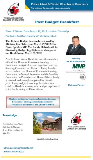 Prince Albert & District Chamber of Commerce
                             The voice of Business in your community




                                 Post Budget Breakfast

   Time: 8:00 am Date: March 31, 2012 Location: Travelodge
   Post Budget Breakfast: Featuring MP. Mr. Randy Hoback

   The Federal Budget is set to be released by
   Minister Jim Flaherty on March 29/2012 Our
   Guest Speaker MP. Mr. Randy Hoback will be
   discussing Budget highlights and changes at
   our Breakfast on March 31/2012.

   As a Parliamentarian, Randy is currently a member                   Featuring

   of both the House of Commons Standing                        MP. Mr. Randy Hoback

   Committee on Agriculture and Agri-food, and the
   Standing Committee on Finance. Randy has also
   served on both the House of Commons Standing
   Committee on Natural Resources and the Standing
   Committee on Procedure and House Affairs. Randy
   is married, and strongly supported by his wife,
   Jerri. Randy and Jerri have together raised two
                                                                 Platinum Partner
   children. Randy is a strong, new, and yet experienced
   voice for the riding of Prince Albert.


       Register online: www.princealbertchamber.com
          Contact us: admin.pachamber@sasktel.net
         Tickets are available at the Chamber Office




Travelodge


3551 2nd Avenue West,
2nd Ave. & Marquis
Road, Prince Albert, SK
S6V 5G1

                                   Located on 2nd Avenue



 admin.pachamber@sasktel.net
 or call : 306 764 6222.
 