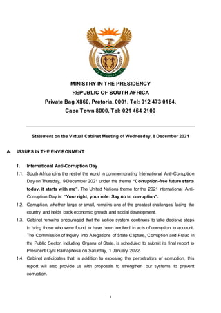 1
MINISTRY IN THE PRESIDENCY
REPUBLIC OF SOUTH AFRICA
Private Bag X860, Pretoria, 0001, Tel: 012 473 0164,
Cape Town 8000, Tel: 021 464 2100
Statement on the Virtual Cabinet Meeting of Wednesday, 8 December 2021
A. ISSUES IN THE ENVIRONMENT
1. International Anti-Corruption Day
1.1. South Africa joins the rest of the world in commemorating International Anti-Corruption
Day on Thursday, 9 December 2021 under the theme “Corruption-free future starts
today, it starts with me”. The United Nations theme for the 2021 International Anti-
Corruption Day is: “Your right, your role: Say no to corruption”.
1.2. Corruption, whether large or small, remains one of the greatest challenges facing the
country and holds back economic growth and social development.
1.3. Cabinet remains encouraged that the justice system continues to take decisive steps
to bring those who were found to have been involved in acts of corruption to account.
The Commission of Inquiry into Allegations of State Capture, Corruption and Fraud in
the Public Sector, including Organs of State, is scheduled to submit its final report to
President Cyril Ramaphosa on Saturday, 1 January 2022.
1.4. Cabinet anticipates that in addition to exposing the perpetrators of corruption, this
report will also provide us with proposals to strengthen our systems to prevent
corruption.
 