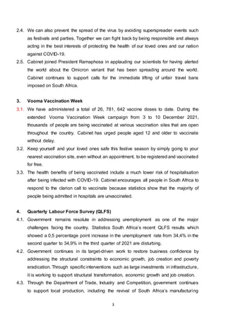 3
2.4. We can also prevent the spread of the virus by avoiding superspreader events such
as festivals and parties. Together we can fight back by being responsible and always
acting in the best interests of protecting the health of our loved ones and our nation
against COVID-19.
2.5. Cabinet joined President Ramaphosa in applauding our scientists for having alerted
the world about the Omicron variant that has been spreading around the world.
Cabinet continues to support calls for the immediate lifting of unfair travel bans
imposed on South Africa.
3. Vooma Vaccination Week
3.1. We have administered a total of 26, 781, 642 vaccine doses to date. During the
extended Vooma Vaccination Week campaign from 3 to 10 December 2021,
thousands of people are being vaccinated at various vaccination sites that are open
throughout the country. Cabinet has urged people aged 12 and older to vaccinate
without delay.
3.2. Keep yourself and your loved ones safe this festive season by simply going to your
nearest vaccination site, even without an appointment, to be registered and vaccinated
for free.
3.3. The health benefits of being vaccinated include a much lower risk of hospitalisation
after being infected with COVID-19. Cabinet encourages all people in South Africa to
respond to the clarion call to vaccinate because statistics show that the majority of
people being admitted in hospitals are unvaccinated.
4. Quarterly Labour Force Survey (QLFS)
4.1. Government remains resolute in addressing unemployment as one of the major
challenges facing the country. Statistics South Africa’s recent QLFS results which
showed a 0,5 percentage point increase in the unemployment rate from 34,4% in the
second quarter to 34,9% in the third quarter of 2021 are disturbing.
4.2. Government continues in its target-driven work to restore business confidence by
addressing the structural constraints to economic growth, job creation and poverty
eradication. Through specific interventions such as large investments in infrastructure,
it is working to support structural transformation, economic growth and job creation.
4.3. Through the Department of Trade, Industry and Competition, government continues
to support local production, including the revival of South Africa’s manufacturing
 