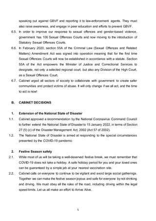 5
speaking out against GBVF and reporting it to law-enforcement agents. They must
also raise awareness, and engage in peer education and efforts to prevent GBVF.
6.5. In order to improve our response to sexual offences and gender-based violence,
government has 106 Sexual Offences Courts and now moving to the introduction of
Statutory Sexual Offences Courts.
6.6. In February 2020, section 55A of the Criminal Law (Sexual Offences and Related
Matters) Amendment Act was signed into operation meaning that for the first time
Sexual Offences Courts will now be established in accordance with a statute. Section
55A of the Act empowers the Minister of Justice and Correctional Services to
designate, not only a selected regional court, but also any Division of the High Court,
as a Sexual Offences Court.
6.7. Cabinet urged all sectors of society to collaborate with government to create safer
communities and protect victims of abuse. It will only change if we all act, and the time
to act is now!
B. CABINET DECISIONS
1. Extension of the National State of Disaster
1.1. Cabinet approved a recommendation by the National Coronavirus Command Council
to further extend the National State of Disaster to 15 January 2022, in terms of Section
27 (5) (c) of the Disaster Management Act, 2002 (Act 57 of 2002).
1.2. The National State of Disaster is aimed at responding to the special circumstances
presented by the COVID-19 pandemic
2. Festive Season safety
2.1. While most of us will be taking a well-deserved festive break, we must remember that
COVID-19 does not take a holiday. A safe holiday period for you and your loved ones
can be guaranteed by a simple jab at your nearest vaccination site.
2.2. Cabinet calls on everyone to continue to be vigilant and avoid large social gatherings.
Together we can make the festive season joyous and safe for everyone by not drinking
and driving. We must obey all the rules of the road, including driving within the legal
speed limits. Let us all make an effort to Arrive Alive.
 
