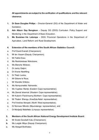 7
All appointments are subject to the verification of qualifications and the relevant
clearance.
1. Dr Sean Douglas Philips – Director-General (DG) of the Department of Water and
Sanitation.
2. Adv Alison Gay Bengtson – Deputy DG (DDG) Curriculum Policy Support and
Monitoring in the Department of Basic Education.
3. Ms Busisiwe Iris Letompa – DDG: Provincial Operations in the Department of
Agriculture, Land Reform and Rural Development.
4. Extension of the members of the South African Statistics Council:
a. Prof David Everatt (Chairperson);
b. Mr Ian Assam (Deputy Chairperson);
c. Mr Faldie Esau
d. Ms Reshoketswe Mokobane;
e. Ms Blanche Motsosi;
f. Dr Jacky Galpin;
g. Dr Ariane Neethling;
h. Dr Thabi Leoka;
i. Mr Ettiene le Roux;
j. Mr Wandile Sihlobo;
k. Ms Nompumelelo Nzimande;
l. Ms Vuyelwa Mantyi (Eastern Cape representative);
m. Ms Zeenat Ishamial (Western Cape representative);
n. Mr Kuberin Packirisamy (Northern Cape representative);
o. Mr Thulani Bhengu (KwaZulu-Natal representative);
p. Prof Andries Monyeki (North West representative);
q. Dr Nomusa Mlondo (Mpumalanga representative); and
r. Dr Modjadji Malahlela (Limpopo representative).
5. Members of the South African National Energy Development Institute Board:
a. Mr Sicelo Goodwill Xulu (Chairperson);
b. Ms Lungile Mtiya (Deputy Chairperson);
c. Ms Abegail Boikhutso;
 