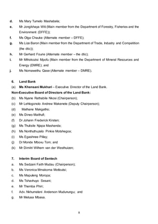 8
d. Ms Mary Tumelo Mashabela;
e. Mr Jongikhaya Witi (Main member from the Department of Forestry, Fisheries and the
Environment (DFFE));
f. Ms Olga Chauke (Alternate member – DFFE);
g. Ms Lize Baron (Main member from the Department of Trade, Industry and Competition
(the dtic));
h. Mr Gerhard Fourie (Alternate member – the dtic);
i. Mr Mthokozisi Mpofu (Main member from the Department of Mineral Resources and
Energy (DMRE); and
j. Ms Nomawethu Qase (Alternate member – DMRE).
6. Land Bank
(a) Ms Khensani Mukhari – Executive Director of the Land Bank.
Non-Executive Board of Directors of the Land Bank:
(b) Ms Nyane Rethabile Nkosi (Chairperson);
(c) Mr Lehlogonolo Andrew Makenete (Deputy Chairperson);
(d) Mathane Makgatho;
(e) Ms Dineo Maithufi;
(f) Dr Johann Frederick Kirsten;
(g) Ms Thulisile Njapa Mashanda;
(h) Ms Nonthuthuzelo Pinkie Motshegoa;
(i) Ms Egashnee Pillay;
(j) Dr Monde Mbovu Tom; and
(k) Mr Dimitri Wilhem van der Westhuizen;
7. Interim Board of Sentech
a. Ms Sedzani Faith Mudau (Chairperson);
b. Ms Veronica Mmakoma Motloutsi;
c. Ms Mapuleng Moropa;
d. Ms Tshavhuyo Sesani;
e. Mr Themba Phiri;
f. Adv. Nkhumeleni Anderson Mudunungu; and
g. Mr Metusa Mbasa.
 