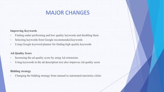 MAJOR CHANGES
Improving Keywords
• Finding under performing and low quality keywords and disabling them
• Selecting keywords from Google recommended keywords
• Using Google keyword planner for finding high quality keywords
Ad Quality Score
• Increasing the ad quality score by using Ad extensions
• Using keywords in the ad description text also improves Ad quality score
Bidding strategy
• Changing the bidding strategy from manual to automated maximize clicks
 