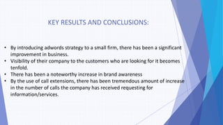KEY RESULTS AND CONCLUSIONS:
• By introducing adwords strategy to a small firm, there has been a significant
improvement in business.
• Visibility of their company to the customers who are looking for it becomes
tenfold.
• There has been a noteworthy increase in brand awareness
• By the use of call extensions, there has been tremendous amount of increase
in the number of calls the company has received requesting for
information/services.
 
