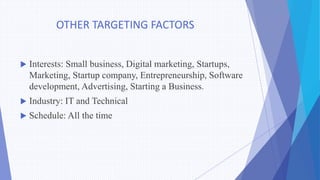 OTHER TARGETING FACTORS
 Interests: Small business, Digital marketing, Startups,
Marketing, Startup company, Entrepreneurship, Software
development, Advertising, Starting a Business.
 Industry: IT and Technical
 Schedule: All the time
 