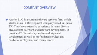 COMPANY OVERVIEW
 Astriek LLC is a custom software services firm, which
started as an IT Development Company based in Dallas,
TX. They have extensive experience in many diverse
areas of both software and hardware development. It
provides IT Consultancy, software design and
development as well as professional services and
hardware deployment and maintenance.
 