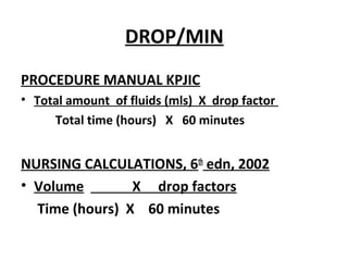 DROP/MIN
PROCEDURE MANUAL KPJIC
• Total amount of fluids (mls) X drop factor
Total time (hours) X 60 minutes
NURSING CALCULATIONS, 6th
edn, 2002
• Volume X drop factors
Time (hours) X 60 minutes
 