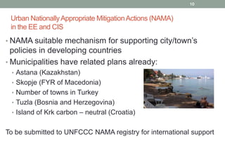10

Urban Nationally Appropriate Mitigation Actions (NAMA)
in the EE and CIS
• NAMA suitable mechanism for supporting city/town’s

policies in developing countries
• Municipalities have related plans already:
• Astana (Kazakhstan)
• Skopje (FYR of Macedonia)

• Number of towns in Turkey
• Tuzla (Bosnia and Herzegovina)
• Island of Krk carbon – neutral (Croatia)

To be submitted to UNFCCC NAMA registry for international support

 