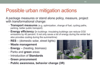 11

Possible urban mitigation actions
A package measures or stand alone policy, measure, project
with transformational change:
• Transport measures (e.g. optimization, change of fuel, cycling paths,
parking, better public transport)
• Energy efficiency (in buildings -Insulating buildings can reduce CO2
emissions by 40 percent. It not only saves a lot of energy during the winter but
also provides cooling during the summertime)

• RES – (domestic solar, street lights)
• Waste management
• Energy – (heating, biomass)
• Parks and green areas

• Introduction of Standards
• Green procurement
• Public awareness, behavior change (3R)

 