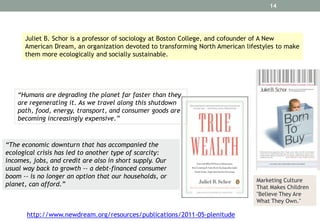 14

Juliet B. Schor is a professor of sociology at Boston College, and cofounder of A New
American Dream, an organization devoted to transforming North American lifestyles to make
them more ecologically and socially sustainable.

“Humans are degrading the planet far faster than they
are regenerating it. As we travel along this shutdown
path, food, energy, transport, and consumer goods are
becoming increasingly expensive.”

“The economic downturn that has accompanied the
ecological crisis has led to another type of scarcity:
incomes, jobs, and credit are also in short supply. Our
usual way back to growth -- a debt-financed consumer
boom -- is no longer an option that our households, or
planet, can afford.”

http://www.newdream.org/resources/publications/2011-05-plenitude

Marketing Culture
That Makes Children
"Believe They Are
What They Own."

 