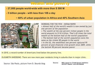 Wealth and poverty
 27,000
5

people world-wide with more than $ 500 M

billion people - with less than 10$ a day
~ 60% of urban population in Africa and 40% Southern Asia
WORKING FOR THE FEW - OXFAM PAPER
• Almost half of the world’s wealth is now owned by just
one percent of the population
• The wealth of the one percent richest people in the
world amounts to $110 trillion. That’s 65 times the total
wealth of the bottom half of the world’s population
• The bottom half of the world’s population owns the
same as the richest 85 people in the world
• In the US, the wealthiest one percent captured 95
percent of post-financial crisis growth since 2009, while
the bottom 90 percent became poorer

In 2010, a record number of Americans lived below the poverty line.
ELIZABETH KNEEBONE: There are now more poor residents living in suburbs than in major cities.
Source: São Paulo, picture from D. Bounds blog

Source:

WSJ report on Crédit Suisse statistics
UN 2011 Report and UN-Habitat

 