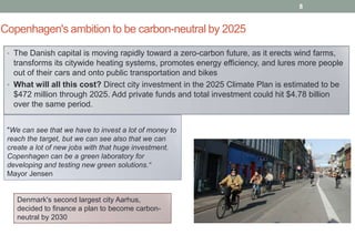 8

Copenhagen's ambition to be carbon-neutral by 2025
• The Danish capital is moving rapidly toward a zero-carbon future, as it erects wind farms,

transforms its citywide heating systems, promotes energy efficiency, and lures more people
out of their cars and onto public transportation and bikes
• What will all this cost? Direct city investment in the 2025 Climate Plan is estimated to be
$472 million through 2025. Add private funds and total investment could hit $4.78 billion
over the same period.
"We can see that we have to invest a lot of money to
reach the target, but we can see also that we can
create a lot of new jobs with that huge investment.
Copenhagen can be a green laboratory for
developing and testing new green solutions.“
Mayor Jensen

Denmark's second largest city Aarhus,
decided to finance a plan to become carbonneutral by 2030

 