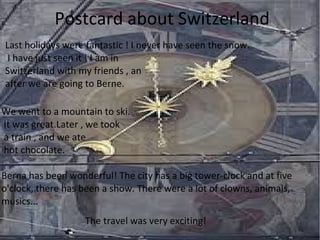 Postcard about Switzerland
Last holidays were fantastic ! I never have seen the snow.
I have just seen it ! I am in
Switzerland with my friends , an
after we are going to Berne.
We went to a mountain to ski.
It was great.Later , we took
a train , and we ate
hot chocolate.
Berna has been wonderful! The city has a big tower-clock and at five
o'clock, there has been a show. There were a lot of clowns, animals,
musics...
The travel was very exciting!
 