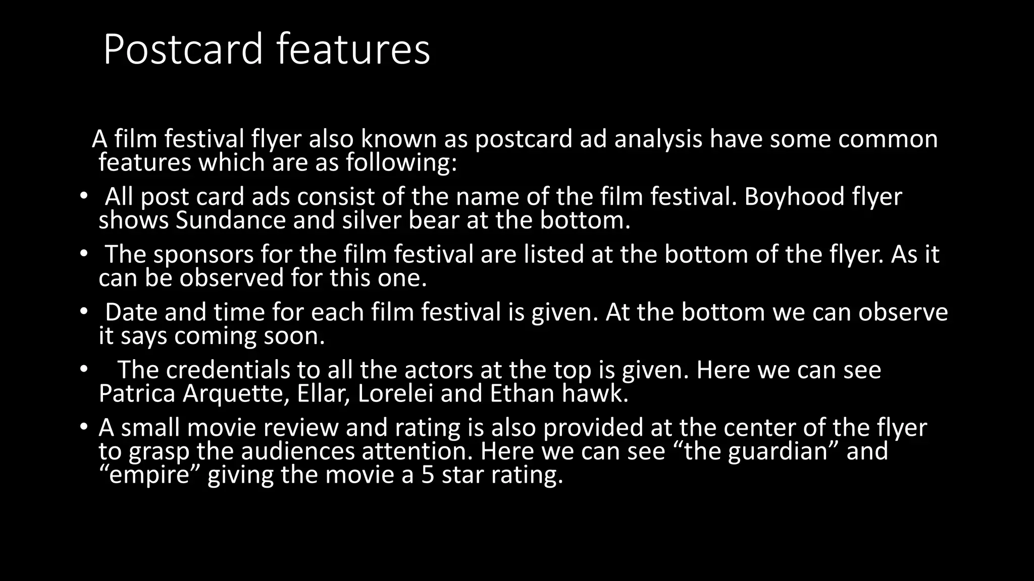 Postcard features
A film festival flyer also known as postcard ad analysis have some common
features which are as following:
• All post card ads consist of the name of the film festival. Boyhood flyer
shows Sundance and silver bear at the bottom.
• The sponsors for the film festival are listed at the bottom of the flyer. As it
can be observed for this one.
• Date and time for each film festival is given. At the bottom we can observe
it says coming soon.
• The credentials to all the actors at the top is given. Here we can see
Patrica Arquette, Ellar, Lorelei and Ethan hawk.
• A small movie review and rating is also provided at the center of the flyer
to grasp the audiences attention. Here we can see “the guardian” and
“empire” giving the movie a 5 star rating.
 