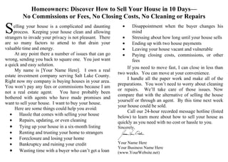 Homeowners: Discover How to Sell Your House in 10 Days—
         No Commissions or Fees, No Closing Costs, No Cleaning or Repairs

S    elling your house is a complicated and daunting
     process. Keeping your house clean and allowing
strangers to invade your privacy is not pleasant. There
                                                            •

                                                            •
                                                                  Disappointment when the buyer changes his
                                                                  mind
                                                                  Stressing about how long until your house sells
are so many factors to attend to that drain your            •     Ending up with two house payments
valuable time and energy.                                   •     Leaving your house vacant and vulnerable
      At any point there a number of issues that can go     •     Paying closing costs, commissions, or other
wrong, sending you back to square one. You just want              fees
a quick and easy solution.
                                                               If you need to move fast, I can close in less than
      My name is [Your Name Here]. I own a real
                                                          two weeks. You can move at your convenience.
estate investment company serving Salt Lake County.
                                                               I handle all the paper work and make all of the
Right now my company is buying houses in your area.
                                                          preparations. You won’t need to worry about cleaning
You won’t pay any fees or commissions because I am
                                                          or repairs. We’ll take care of those issues. Now
not a real estate agent.       You have probably been
                                                          compare that with the alternative of selling the house
bothered with agents who have made promises and
                                                          yourself or through an agent. By this time next week
want to sell your house. I want to buy your house.
                                                          your house could be sold.
      Here are some things could help you avoid:
                                                               Call our 24-hour recorded message hotline (listed
   •     Hassle that comes with selling your house
                                                          below) to learn more about how to sell your house as
   •     Repairs, updating, or even cleaning              quickly as you need with no cost or hassle to you.
   • Tying up your house in a six-month listing           Sincerely,
   •     Renting and trusting your home to strangers
   •     Foreclosure and losing your home
   •     Bankruptcy and ruining your credit               Your Name Here
                                                          Your Business Name Here
   • Wasting time with a buyer who can’t get a loan       (www.YourWebsite.net)
 