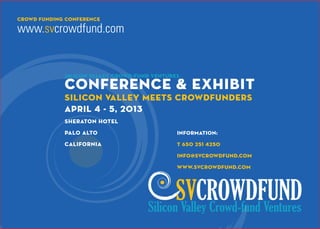 crOwd funding CONFERENCE

www.svcrowdfund.com


             Silicon Valley Crowd-Fund Ventures

             Conference & Exhibit
             Silicon Valley Meets Crowdfunders
             April 4 - 5, 2013
             Sheraton Hotel
             Palo Alto                        information:

             California                       t 650 251 4250

                                              info@svcrowdfund.com

                                              www.svcrowdfund.com




                                            SVCROWDFUND
                                     Silicon Valley Crowd-fund Ventures
 