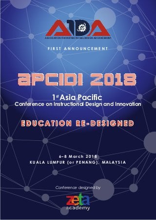 1st
Asia Pacific
Conference on Instructional Design and Innovation
K U A L A L U M P U R ( o r P E N A N G ) , M A L A Y S I A
6 – 8 M a r c h 2 0 1 8
F I R S T A N N O U N C E M E N T
ASSOCIATION FOR INSTRUCTIONAL DESIGN ADVANCEMENT
APCIDI 2018
E D U C A T I O N R E - D E S I G N E D
Conference designed by
 