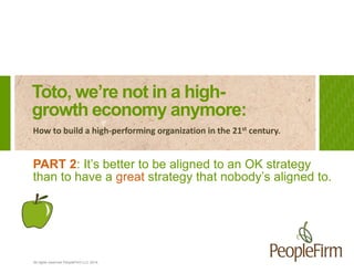 All rights reserved PeopleFirm LLC 2014
Toto, we’re not in a high-
growth economy anymore:
How to build a high-performing organization in the 21st century.
PART 2: It’s better to be aligned to an OK strategy
than to have a great strategy that nobody’s aligned to.
 