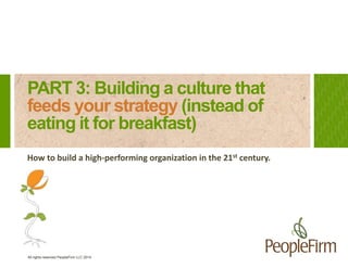 PART 3: Building a culture that 
feeds your strategy (instead of 
eating it for breakfast) 
How to build a high-performing organization in the 21st century. 
All rights reserved PeopleFirm LLC 2014 
 