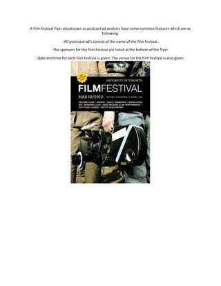 A film festival flyer also known as postcard ad analysis have some common features which are as
following:
-All post card ad’s consist of the name of the film festival.
-The sponsors for the film festival are listed at the bottom of the flyer.
-Date and time for each film festival is given. The venue for the film festival is also given.
 