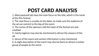 POST CARD ANALYSIS
1. Most postcard ads have the main focus on the title, which is the name
of the film festival.
2. The next focus is usually on the dates, to make sure the audience of
the ad can commit to the day of the event.
3. The names of the sponsors and the hosts of the festival are also
credited.
4. Catchy taglines may also be mentioned to attract the viewers of the
ad.
5. Venue of the event and contact information is also mentioned.
6. A slight description of the event may also be there to attract a certain
group of people to the event.
 