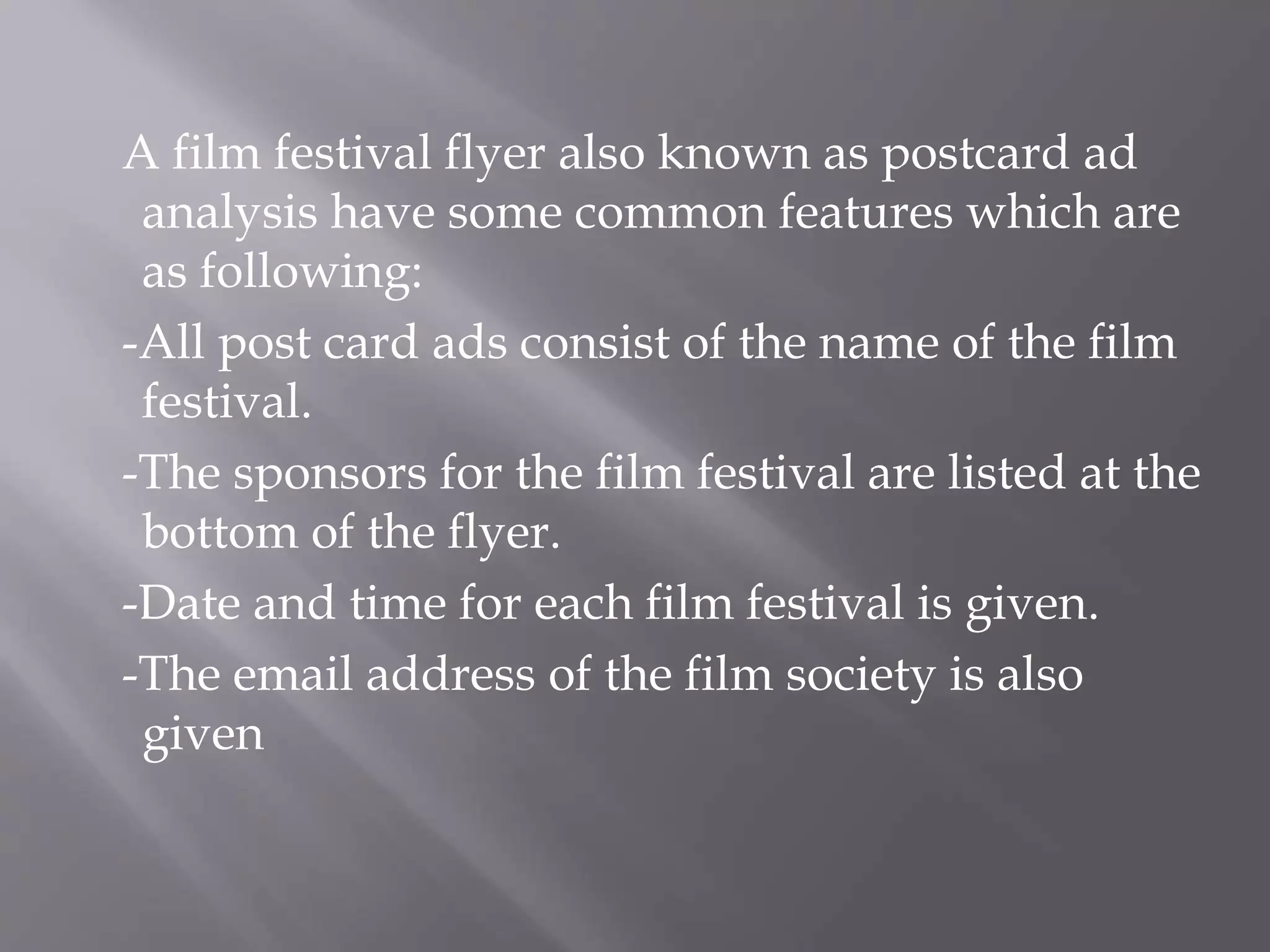 A film festival flyer also known as postcard ad
analysis have some common features which are
as following:
-All post card ads consist of the name of the film
festival.
-The sponsors for the film festival are listed at the
bottom of the flyer.
-Date and time for each film festival is given.
-The email address of the film society is also
given