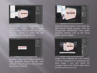 Furthermore I have manipulated the
masthead using the image
transformation tool in order to scale it
correctly, making it visible but still
within the main image bounds.
Creating a new layer, I have added the
stars graphical feature to my final
postcard design to give it more cosmetic
appeal and credibility.
Lastly I have adjusted the color scheme
of all the components to compliment the
main image. I have also added the
company logo in the bottom right corner
and the cast and crew list.
Using the invert feature I have made the
film awards blend properly with the
background. Additionally I have added
graphical features such as the rating
sticker and the tagline.
 