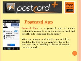Postcard Plus is a postcard app to create
customized postcards with his iphone or ipad and
send them to their friends and family.
With our unique and simple app which is
available for free in the Appstore this is the
cheapest way of sending a Postcard around
the whole world.

 