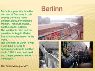 Berlin is a great city, is in the
northest of Germany. In this
country there are many
different cities. For example
Munich, Frankfurt, Mainz…
but the capital is Berlin
The weather is cold, and the
president is Angela Merkel,
She is a famous person in the
world.
The landmark of Berlin´s Wall
it was built in 1961 to
separate one town to another
but in 1989 it was destroyed
and the people returned to
meet again.
Alex Soler Meseguer 4ºD
 