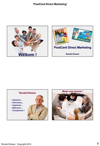 ‘PostCard Direct Marketing’

Ronald Driesen
•
•
•
•
•

Maak even kennis !

Animeren...
Informeren...
Inspireren...
Motiveren...
Transpireren !

Ronald Driesen Copyright 2014

1

 