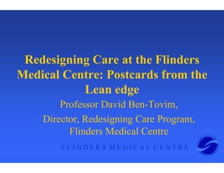 F L I N D E R S M E D I C A L C E N T R E
Redesigning Care at the Flinders
Medical Centre: Postcards from the
Lean edge
Professor David Ben-Tovim,
Director, Redesigning Care Program,
Flinders Medical Centre
 